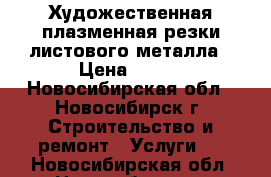 Художественная плазменная резки листового металла › Цена ­ 500 - Новосибирская обл., Новосибирск г. Строительство и ремонт » Услуги   . Новосибирская обл.,Новосибирск г.